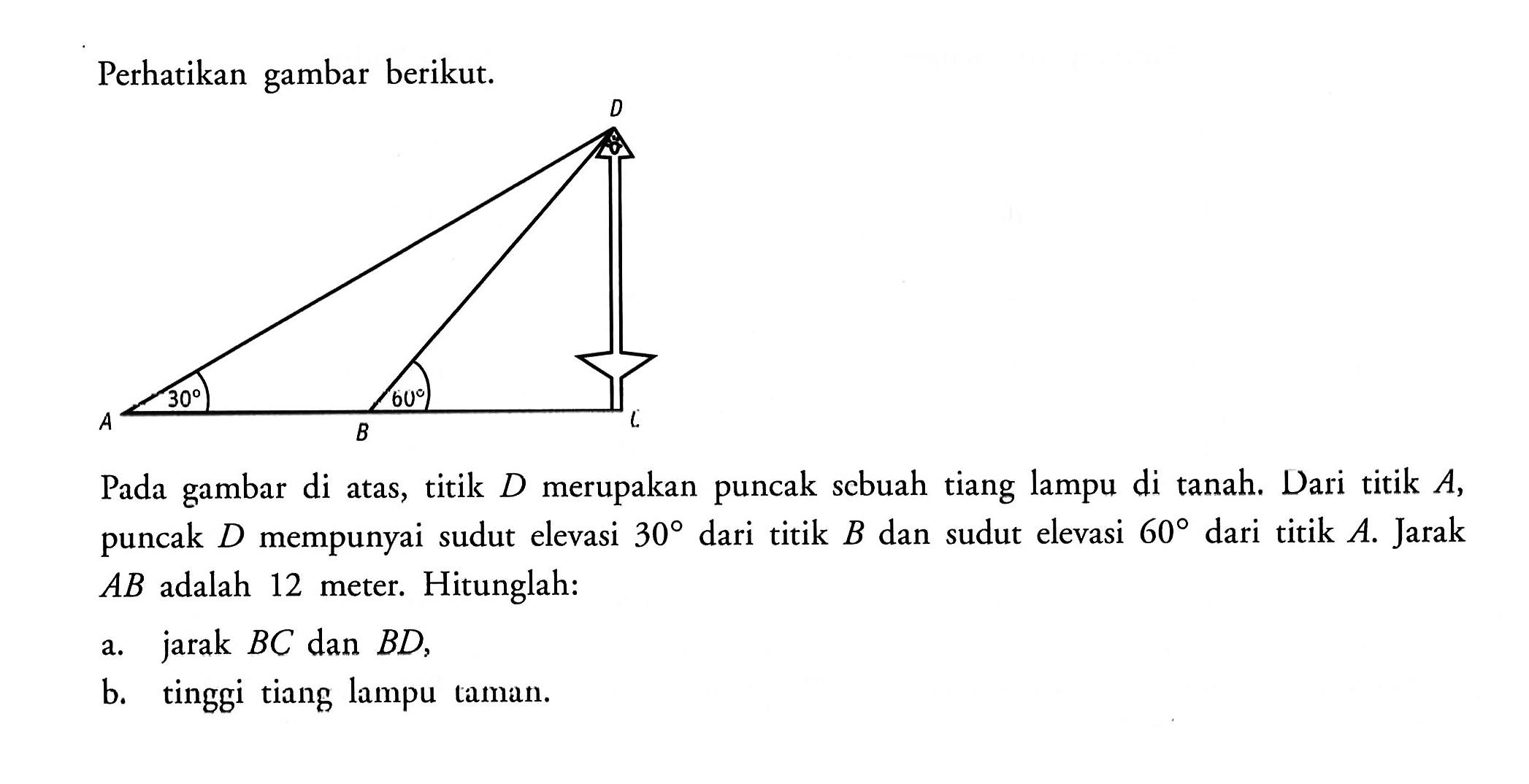 Perhatikan gambar berikut.Pada gambar di atas, titik D merupakan puncak scbuah tiang lampu di tanah. Dari titik A, puncak D mempunyai sudut elevasi 30 dari titik B dan sudut elevasi 60 dari titik A. Jarak AB adalah 12 meter. Hitunglah:a. jarak BC dan BD,b. tinggi tiang lampu taman.