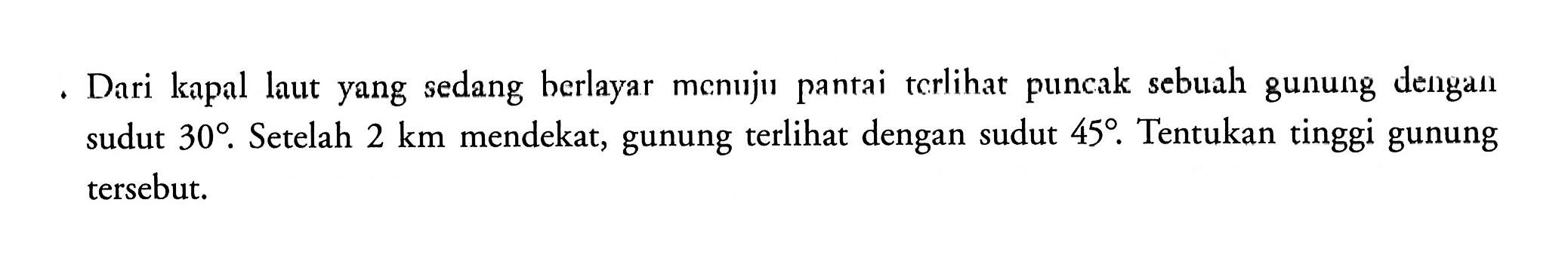 Dari kapal yang sedang berlayar menuju pantai terlihat puncak sebuah gunung dengan sudut 30. Setelah 2 km mendekat, gunung terlihat dengan sudut 45. Tentukan tinggi gunung tersebut.