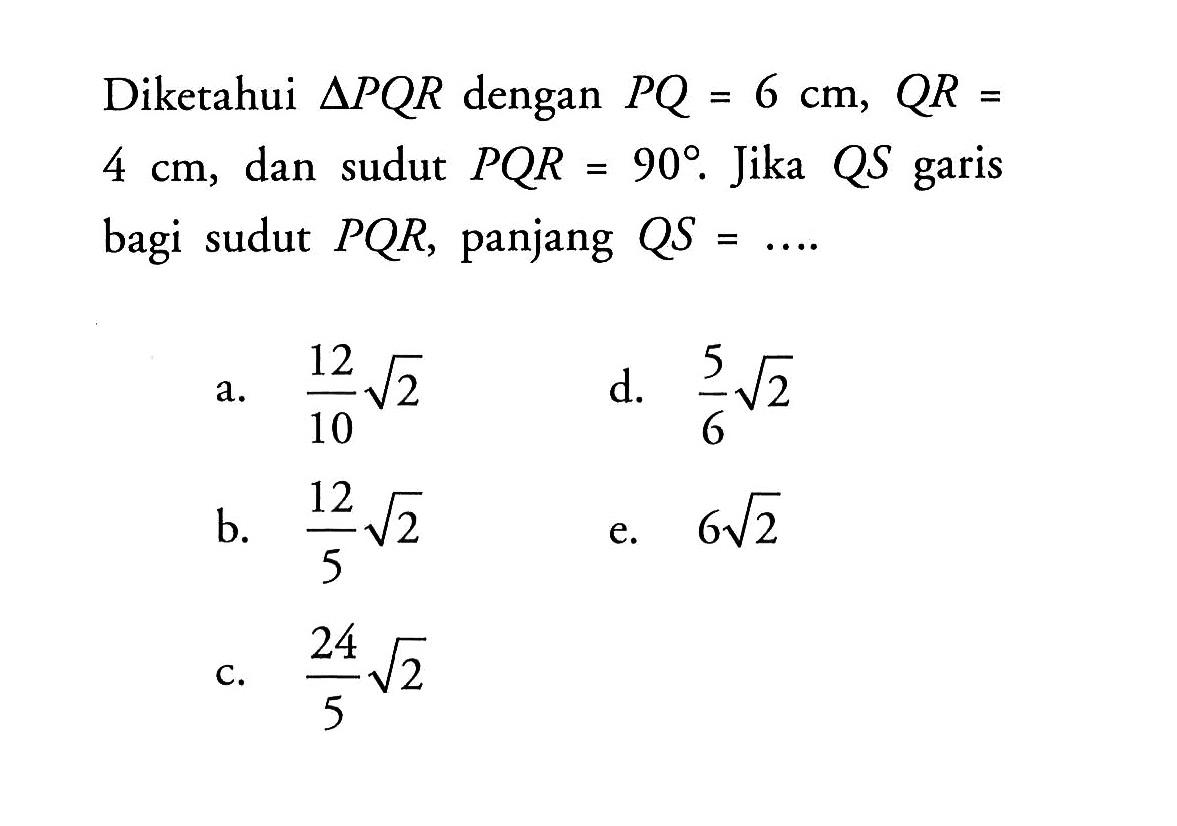 Diketahui segitiga PQR dengan PQ=6 cm, QR= 4 cm, dan sudut PQR=90. Jika QS garis bagi sudut PQR, panjang QS=...