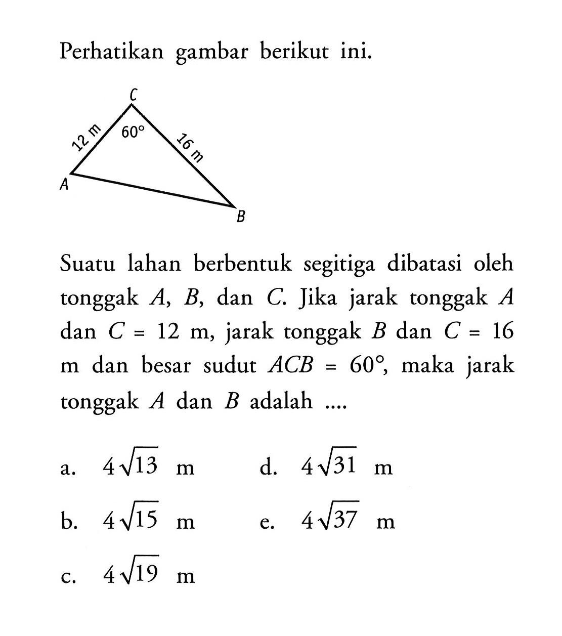 Perhatikan gambar berikut ini.
Suatu lahan berbentuk segitiga dibatasi oleh tonggak A, B, dan C. Jika jarak tonggak A  dan C=12 m, jarak tonggak B dan C=16 m dan besar sudut ACB=60, maka jarak tonggak  A dan B adalah  .... 