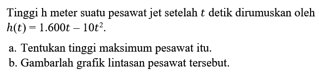 Tinggi h meter suatu pesawat jet setelah t detik dirumuskan oleh h(t)=1.600 t-10 t^2 . a. Tentukan tinggi maksimum pesawat itu. b. Gambarlah grafik lintasan pesawat tersebut. 