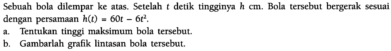 Sebuah bola dilempar ke atas. Setelah t detik tingginya h cm. Bola tersebut bergerak sesuai dengan persamaan h(t)=60t-6t^2 . a.Tentukan tinggi maksimum bola tersebut b.Gambarlah grafik lintasan bola tersebut