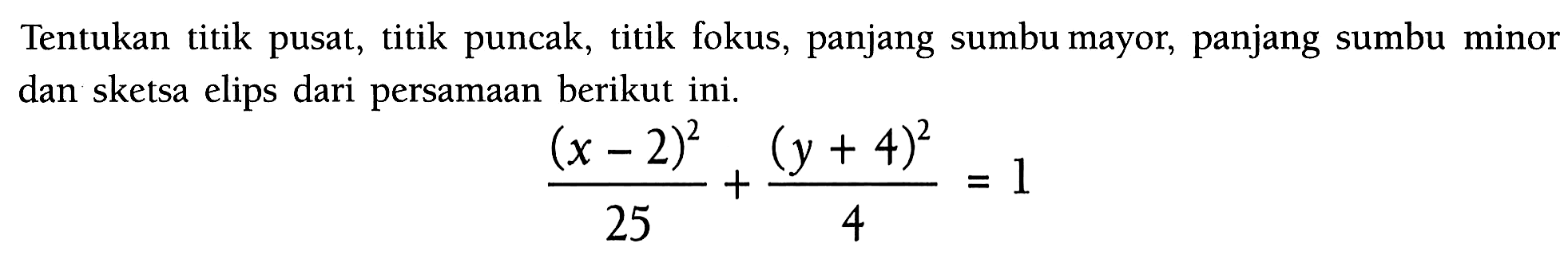 Tentukan titik pusat, titik puncak, titik fokus, panjang sumbu mayor, panjang sumbu minor dan sketsa elips dari persamaan berikut ini. (x-2)^2/25+(y+4)^2/4=1