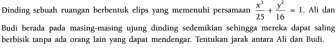 Dinding sebuah ruangan berbentuk elips yang memenuhi persamaan x^2/25 + y^2/16=1. Ali dan Budi berada pada masing-masing ujung dinding sedemikian sehingga mereka dapat saling berbisik tanpa ada orang lain yang dapat mendengar. Tentukan jarak antara Ali dan Budi.