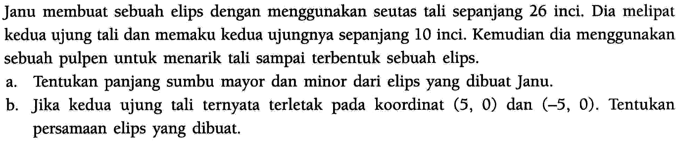 Janu membuat sebuah elips dengan menggunakan seutas tali sepanjang 26 inci. Dia melipat kedua ujung tali dan memaku kedua ujungnya sepanjang 10 inci. Kemudian dia menggunakan sebuah pulpen untuk menarik tali sampai terbentuk sebuah elips.
a. Tentukan panjang sumbu mayor dan minor dari elips yang dibuat Janu.
b. Jika kedua ujung tali ternyata terletak pada koordinat  (5,0)  dan  (-5,0) . Tentukan persamaan elips yang dibuat.