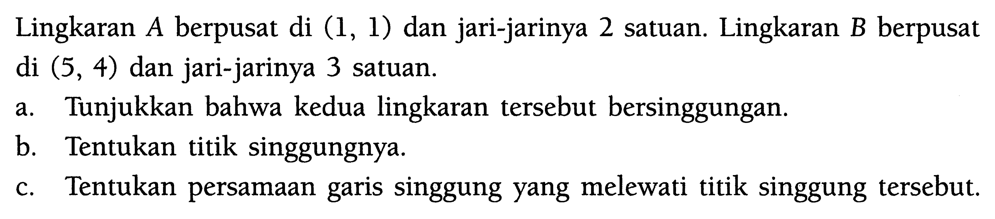 Lingkaran A berpusat di (1,1) dan jari-jarinya 2 satuan. Lingkaran B berpusat di (5,4) dan jari-jarinya 3 satuan.a. Tunjukkan bahwa kedua lingkaran tersebut bersinggungan. b. Tentukan titik singgungnya. c. Tentukan persamaan garis singgung yang melewati titik singgung tersebut. 