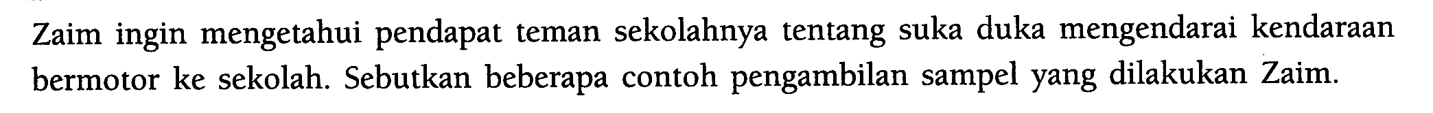 Zaim ingin mengetahui pendapat teman sekolahnya tentang suka duka mengendarai kendaraan bermotor ke sekolah. Sebutkan beberapa contoh pengambilan sampel yang dilakukan Zaim.