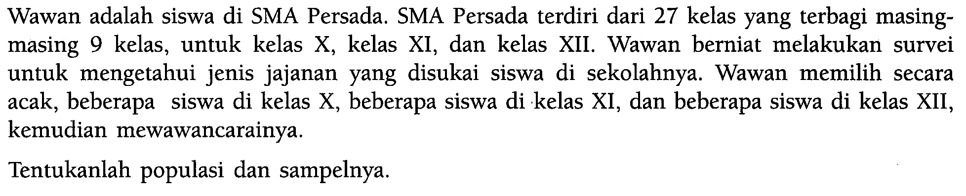 Wawan adalah siswa di SMA Persada. SMA Persada terdiri dari 27 kelas yang terbagi masingmasing 9 kelas, untuk kelas X, kelas XI, dan kelas XII. Wawan berniat melakukan survei untuk mengetahui jenis jajanan yang disukai siswa di sekolahnya. Wawan memilih secara acak, beberapa siswa di kelas X, beberapa siswa di kelas XI, dan beberapa siswa di kelas XII, kemudian mewawancarainya.Tentukanlah populasi dan sampelnya.