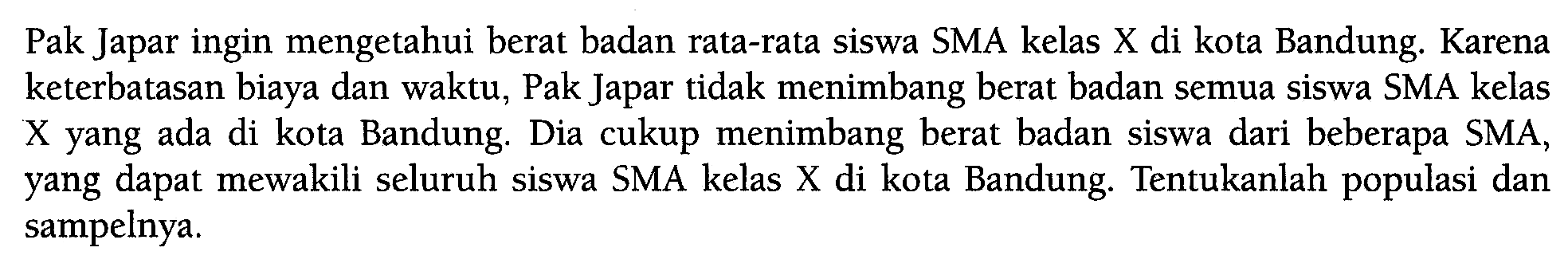 Pak Japar ingin mengetahui berat badan rata-rata siswa SMA kelas X di kota Bandung. Karena keterbatasan biaya dan waktu, Pak Japar tidak menimbang berat badan semua siswa SMA kelas X yang ada di kota Bandung. Dia cukup menimbang berat badan siswa dari beberapa SMA, yang dapat mewakili seluruh siswa SMA kelas X di kota Bandung. Tentukanlah populasi dan sampelnya.