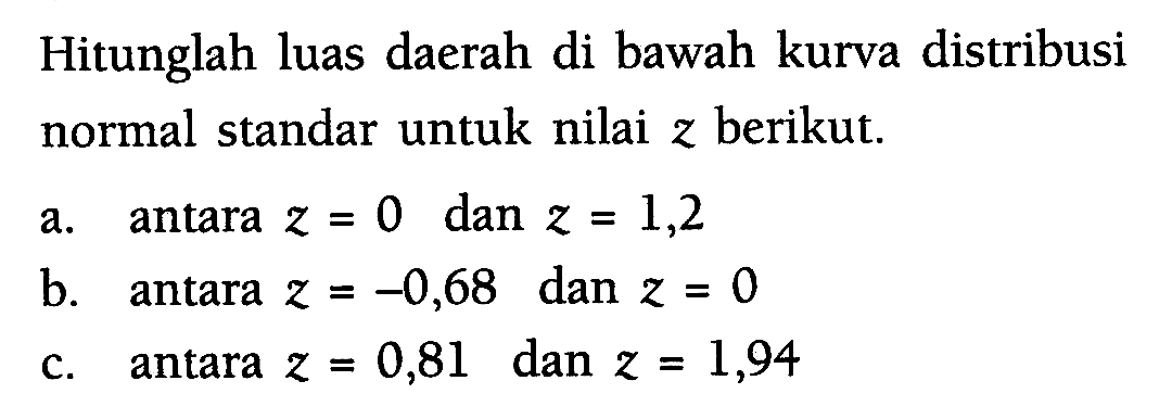 Hitunglah luas daerah di bawah kurva distribusi normal standar untuk nilai z berikut.a. antara z=0 dan z=1,2  b. antara z=-0,68 dan z=0  c. antara z=0,81 dan z=1,94  