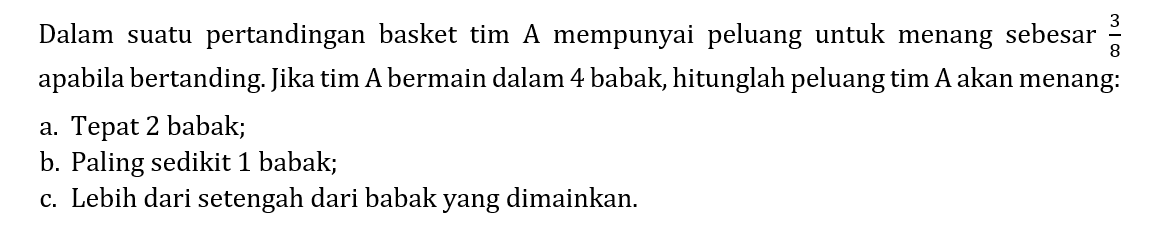 Dalam suatu pertandingan basket tim A mempunyai peluang untuk menang sebesar 3/8 apabila bertanding. Jika tim A bermain dalam 4 babak, hitunglah peluang tim A akan menang: a. Tepat 2 babak; b. Paling sedikit 1 babak; c. Lebih dari setengah dari babak yang dimainkan.