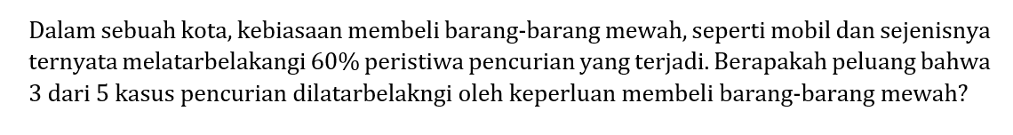 Dalam sebuah kota, kebiasaan membeli barang-barang mewah, seperti mobil dan sejenisnya ternyata melatarbelakangi 60% peristiwa pencurian yang terjadi. Berapakah peluang bahwa 3 dari 5 kasus pencurian dilatarbelakangi oleh keperluan membeli barang-barang mewah?