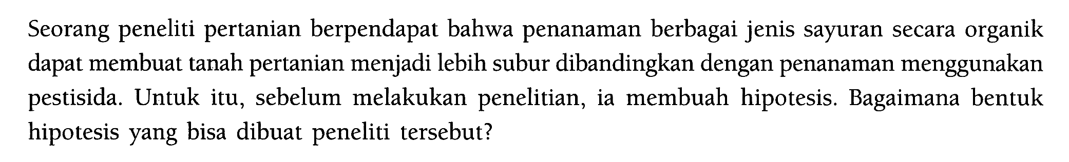 Seorang peneliti pertanian berpendapat bahwa penanaman berbagai jenis sayuran secara organik dapat membuat tanah pertanian menjadi lebih subur dibandingkan dengan penanaman menggunakan pestisida. Untuk itu, sebelum melakukan penelitian, ia membuah hipotesis. Bagaimana bentuk hipotesis yang bisa dibuat peneliti tersebut?