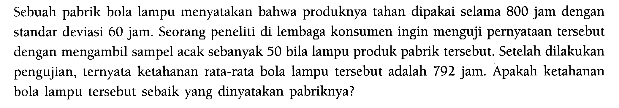 Sebuah pabrik bola lampu menyatakan bahwa produknya tahan dipakai selama 800 jam dengan standar deviasi 60 jam. Seorang peneliti di lembaga konsumen ingin menguji pernyataan tersebut dengan mengambil sampel acak sebanyak 50 bila lampu produk pabrik tersebut. Setelah dilakukan pengujian, ternyata ketahanan rata-rata bola lampu tersebut adalah 792 jam. Apakah ketahanan bola lampu tersebut sebaik yang dinyatakan pabriknya? 