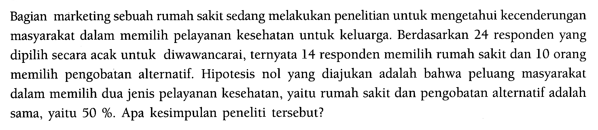 Bagian marketing sebuah rumah sakit sedang melakukan penelitian untuk mengetahui kecenderungan masyarakat dalam memilih pelayanan kesehatan untuk keluarga. Berdasarkan 24 responden yang dipilih secara acak untuk diwawancarai, ternyata 14 responden memilih rumah sakit dan 10 orang memilih pengobatan alternatif. Hipotesis nol yang diajukan adalah bahwa peluang masyarakat dalam memilih dua jenis pelayanan kesehatan, yaitu rumah sakit dan pengobatan alternatif adalah sama, yaitu  50% . Apa kesimpulan peneliti tersebut?