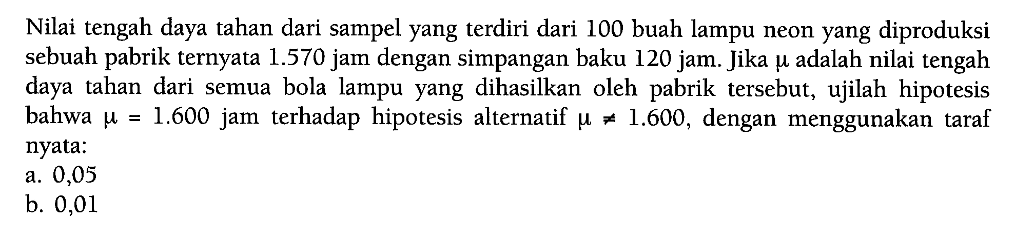 Nilai tengah daya tahan dari sampel yang terdiri dari 100 buah lampu neon yang diproduksi sebuah pabrik ternyata 1.570 jam dengan simpangan baku 120 jam. Jika mu adalah nilai tengah daya tahan dari semua bola lampu yang dihasilkan oleh pabrik tersebut, ujilah hipotesis bahwa mu=1.600 jam terhadap hipotesis alternatif mu =/= 1.600, dengan menggunakan taraf nyata: a. 0,05 b. 0,01