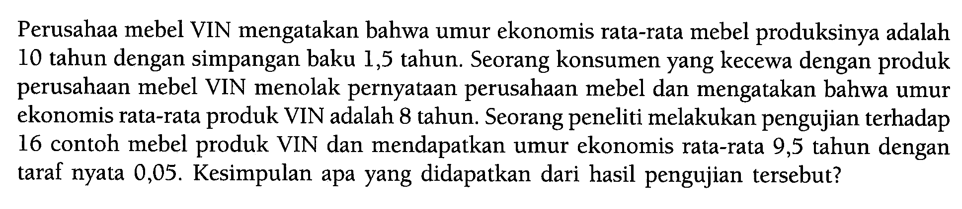 Perusahaa mebel VIN mengatakan bahwa umur ekonomis rata-rata mebel produksinya adalah 10 tahun dengan simpangan baku 1,5 tahun. Seorang konsumen yang kecewa dengan produk perusahaan mebel VIN menolak pernyataan perusahaan mebel dan mengatakan bahwa umur ekonomis rata-rata produk VIN adalah 8 tahun. Seorang peneliti melakukan pengujian terhadap 16 contoh mebel produk VIN dan mendapatkan umur ekonomis rata-rata 9,5 tahun dengan taraf nyata 0,05 . Kesimpulan apa yang didapatkan dari hasil pengujian tersebut? 