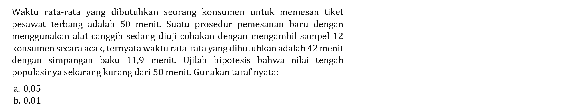 Waktu rata-rata yang dibutuhkan seorang konsumen untuk memesan tiket pesawat terbang adalah 50 menit. Suatu prosedur pemesanan baru dengan menggunakan alat canggih sedang diuji cobakan dengan mengambil sampel 12 konsumen secara acak, ternyata waktu rata-rata yang dibutuhkan adalah 42 menit dengan simpangan baku 11,9 menit. Ujilah hipotesis bahwa nilai tengah populasinya sekarang kurang dari 50 menit. Gunakan taraf nyata: 
a. 0,05 
b. 0,01 