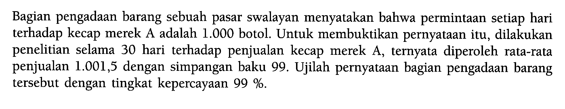 Bagian pengadaan barang sebuah pasar swalayan menyatakan bahwa permintaan setiap hari terhadap kecap merek A adalah 1.000 botol. Untuk membuktikan pernyataan itu, dilakukan penelitian selama 30 hari terhadap penjualan kecap merek A, ternyata diperoleh rata-rata penjualan 1.001,5 dengan simpangan baku 99. Ujilah pernyataan bagian pengadaan barang tersebut dengan tingkat kepercayaan  99%. 