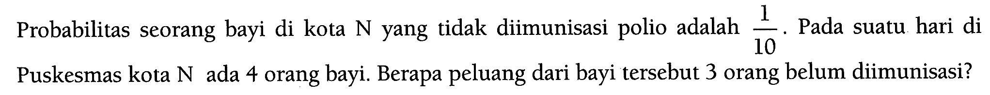 Probabilitas seorang bayi di kota N yang tidak diimunisasi polio adalah 1/10. Pada suatu hari di Puskesmas kota N ada 4 orang bayi. Berapa peluang dari bayi tersebut 3 orang belum diimunisasi? 