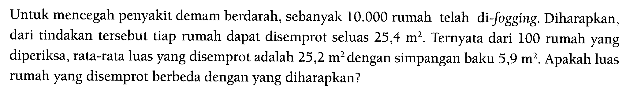 Untuk mencegah penyakit demam berdarah, sebanyak 10.000 rumah telah di-fogging. Diharapkan, dari tindakan tersebut tiap rumah dapat disemprot seluas 25,4 m^2. Ternyata dari 100 rumah yang diperiksa, rata-rata luas yang disemprot adalah 25,2 m^2 dengan simpangan baku 5,9 m^2. Apakah luas rumah yang disemprot berbeda dengan yang diharapkan? 