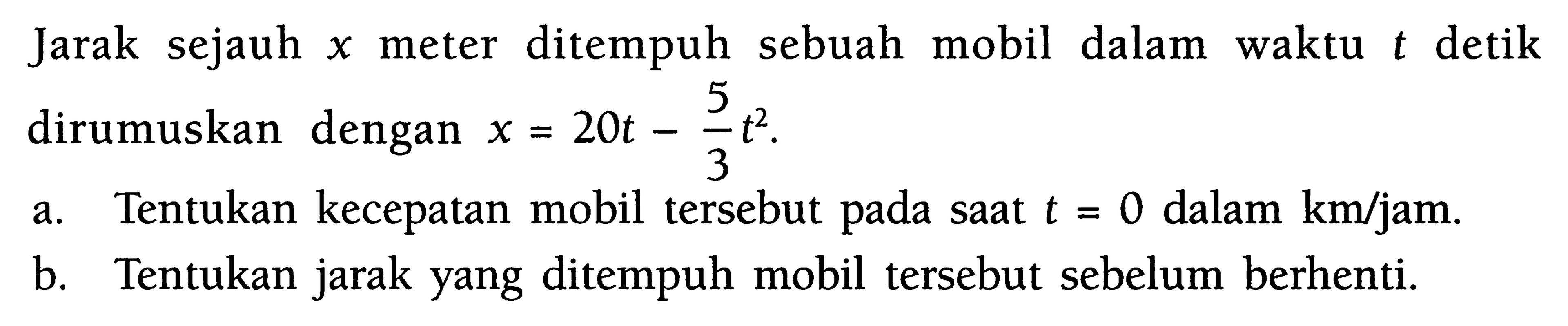 Jarak sejauh x meter ditempuh sebuah mobil dalam waktu t detik dirumuskan dengan x=20t-(5/3) t^2. a. Tentukan kecepatan mobil tersebut pada saat t=0 dalam km/jam. b. Tentukan jarak yang ditempuh mobil tersebut sebelum berhenti. 