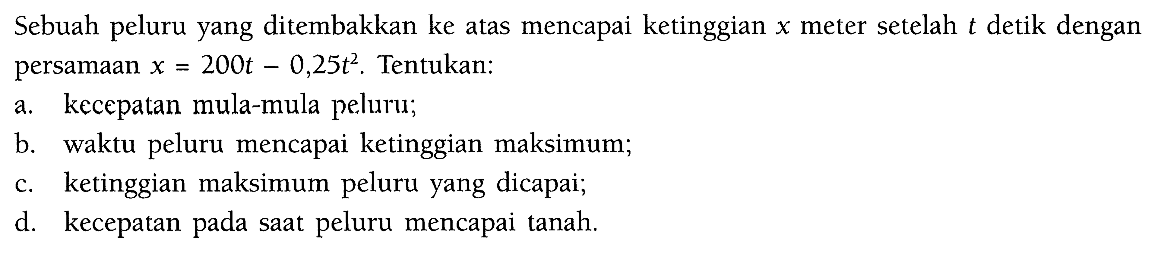 Sebuah peluru yang ditembakkan ke atas mencapai ketinggian  x  meter setelah  t  detik dengan persamaan  x=200 t-0,25t^2 . Tentukan:a. kecepatan mula-mula peluru;b. waktu peluru mencapai ketinggian maksimum;c. ketinggian maksimum peluru yang dicapai;d. kecepatan pada saat peluru mencapai tanah.