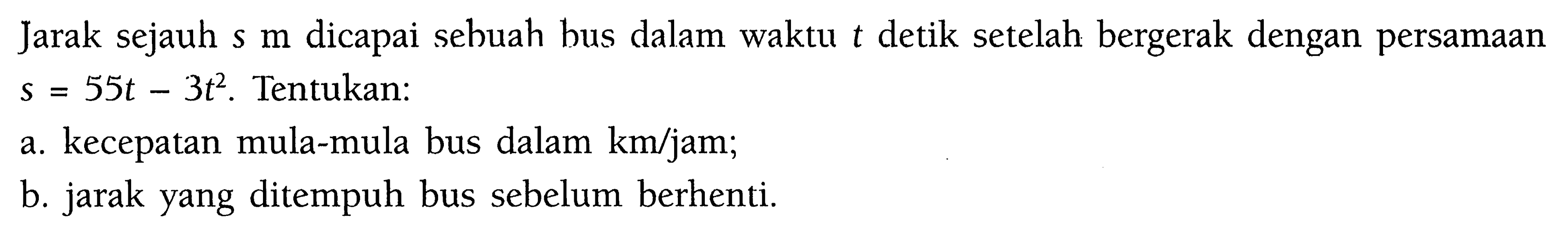 Jarak sejauh  s m  dicapai sebuah bus dalam waktu t detik setelah bergerak dengan persamaan s=55t-3t^2. Tentukan:a. kecepatan mula-mula bus dalam km/jam; b. jarak yang ditempuh bus sebelum berhenti. 