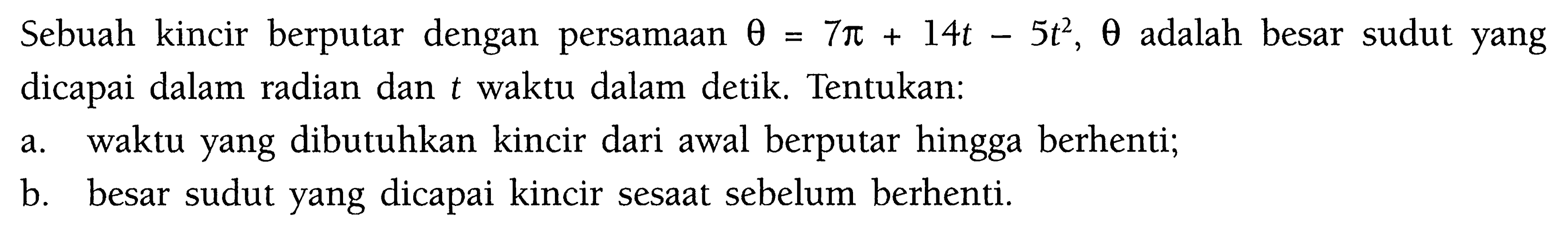 Sebuah kincir berputar dengan persamaan theta=7 pi+14t-5t^2, theta adalah besar sudut yang dicapai dalam radian dan t waktu dalam detik. Tentukan: a. waktu yang dibutuhkan kincir dari awal berputar hingga berhenti; b. besar sudut yang dicapai kincir sesaat sebelum berhenti. 