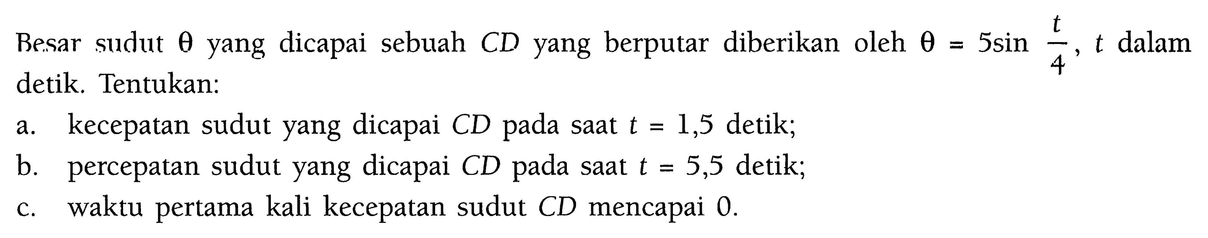 Besar sudut theta yang dicapai sebuah CD yang berputar diberikan oleh theta=5 sin (t/4), t dalam detik. Tentukan: a. kecepatan sudut yang dicapai CD pada saat t=1,5 detik; b. percepatan sudut yang dicapai CD pada saat t=5,5 detik; c. waktu pertama kali kecepatan sudut CD mencapai 0. 