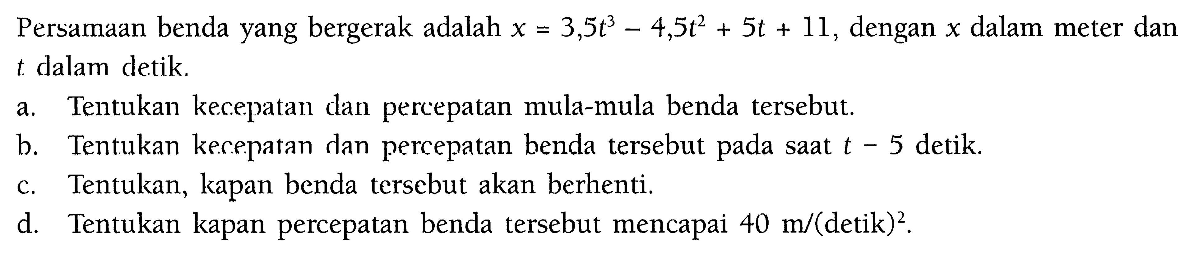 Persamaan benda yang bergerak adalah x=3,5t^3-4,5t^2+5t+11, dengan x dalam meter dan t. dalam detik.a. Tentukan kecepatan dan percepatan mula-mula benda tersebut.b. Tentukan kecepatan dan percepatan benda tersebut pada saat t=5 detik.c. Tentukan, kapan benda tersebut akan berhenti.d. Tentukan kapan percepatan benda tersebut mencapai 40 m/(detik)^2.