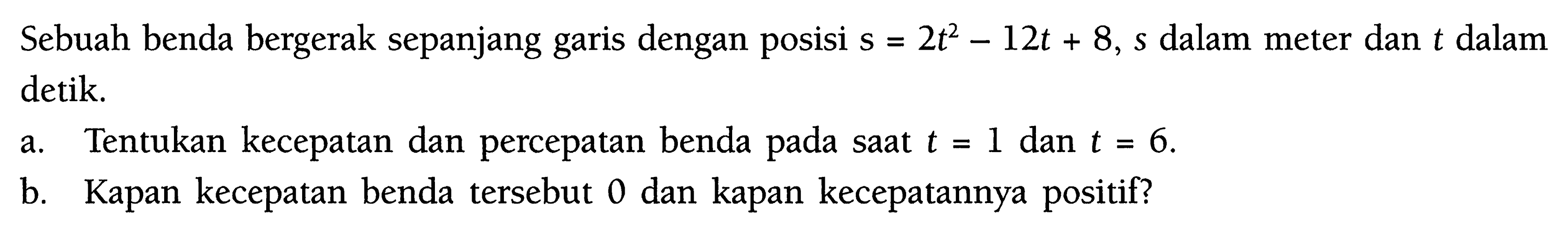 Sebuah benda bergerak sepanjang garis dengan posisi  s=2t^2-12t+8, s  dalam meter dan  t  dalam detik.a. Tentukan kecepatan dan percepatan benda pada saat  t=1  dan  t=6 .b. Kapan kecepatan benda tersebut 0 dan kapan kecepatannya positif?