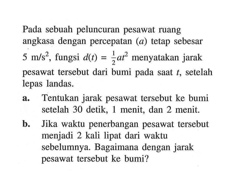 Pada sebuah peluncuran pesawat ruang angkasa dengan percepatan (a) tetap sebesar 5 m/s^2, fungsi d(t) = 1/2 at^2 menyatakan jarak pesawat tersebut dari bumi pada saat t, setelah lepas landas. 
a. Tentukan jarak pesawat tersebut ke bumi setelah 30 detik, 1 menit, dan 2 menit. 
b. Jika waktu penerbangan pesawat tersebut menjadi 2 kali lipat dari waktu sebelumnya. Bagaimana dengan jarak pesawat tersebut ke bumi?