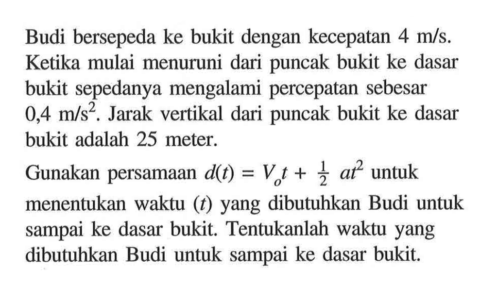 Budi bersepeda ke bukit dengan kecepatan  4 m/s . Ketika mulai menuruni dari puncak bukit ke dasar bukit sepedanya mengalami percepatan sebesar  0,4 m/s^2 . Jarak vertikal dari puncak bukit ke dasar bukit adalah 25 meter.Gunakan persamaan  d(t)=Vo t+1/2 a t^2  untuk menentukan waktu  (t)  yang dibutuhkan Budi untuk sampai ke dasar bukit. Tentukanlah waktu yang dibutuhkan Budi untuk sampai ke dasar bukit.