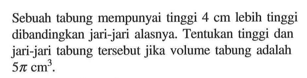 Sebuah tabung mempunyai tinggi 4 cm lebih tinggi dibandingkan jari-jari alasnya. Tentukan tinggi dan jari-jari tabung tersebut jika volume tabung adalah 5 pi cm^3. 