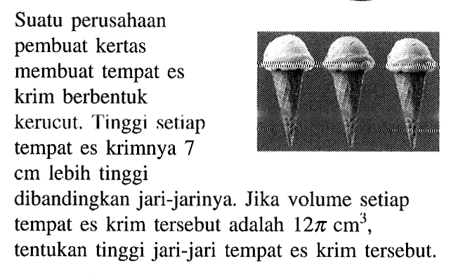 Suatu perusahaan
pembuat kertas
membuat tempat es
krim berbentuk
kerucut. Tinggi setiap
tempat es krimnya 7
cm lebih tinggi
dibandingkan jari-jarinya. Jika volume setiap
tempat es krim tersebut adalah 12 pi cm^3 ,
tentukan tinggi jari-jari tempat es krim tersebut.