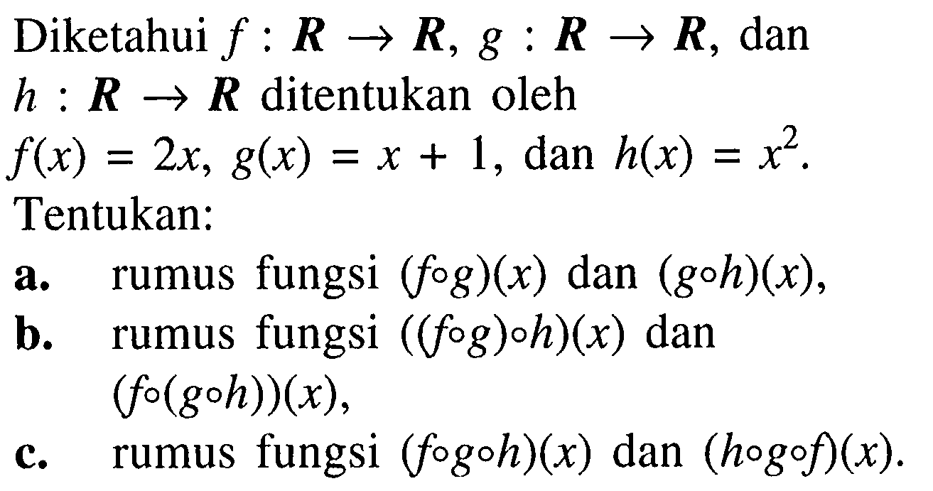 Diketahui f:R->R, g:R->R, dan h:R->R ditentukan oleh f(x)=2x, g(x)=x+1 , dan  h(x)=x^2 . Tentukan:a. rumus fungsi (fog)(x) dan (goh)(x) ,b. rumus fungsi ((fog)oh)(x) danc. rumus fungsi (fogoh)(x) dan (hogof)(x) . 