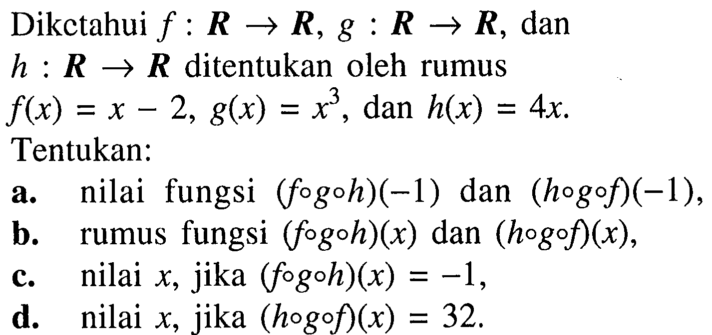 Dikctahui  f: R -> R, g: R -> R , dan  h: R -> R  di tentukan oleh rumus  f(x)=x-2, g(x)=x^3, dan h(x)=4 x Tentukan:a. nilai fungsi  (f o g o h)(-1)  dan  (h o g o f)(-1) ,b. rumus fungsi  (f o g o h)(x)  dan  (h o g o f)(x) ,c. nilai  x , jika  (f o g o h)(x)=-1 ,d. nilai  x , jika  (h o g o f)(x)=32 .