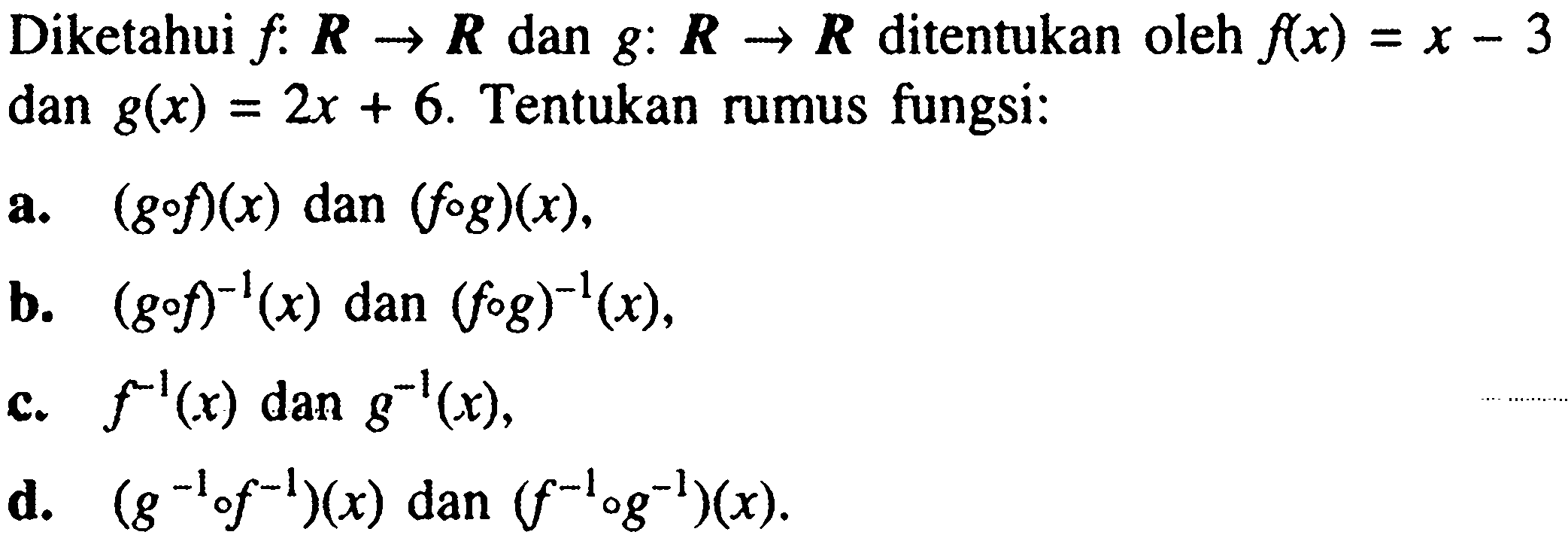 Diketahui f:R->R dan g:R->R ditentukan oleh f(x)=x-3 dan g(x)=2x+6. Tentukan rumus fungsi:a. (gof)(x) dan (fog)(x),b. (gof)^(-1)(x) dan (fog)^(-1)(x) ,c. f^(-1)(x) dan g^(-1)(x),d. (g^-1of^-1)(x) dan (f^-1og^-1)(x) .