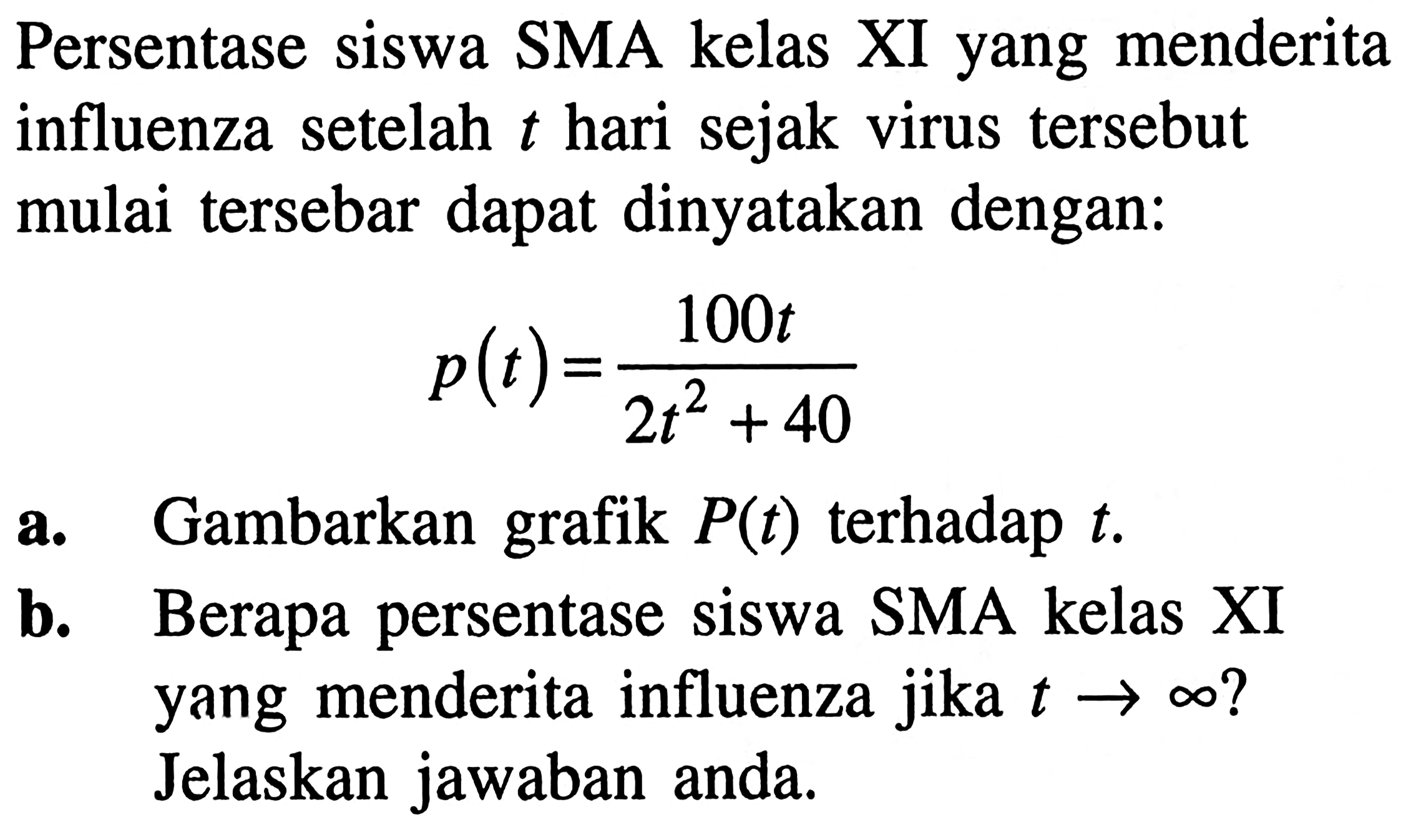 Persentase siswa SMA kelas XI yang menderita influenza setelah t hari sejak virus tersebut mulai tersebar dapat dinyatakan dengan:
p(t)=100 t/(2t^2 + 40)
a. Gambarkan grafik P(t) terhadap t.
b. Berapa persentase siswa SMA kelas XI yang menderita influenza jika t - > tak hingga? Jelaskan jawaban anda.