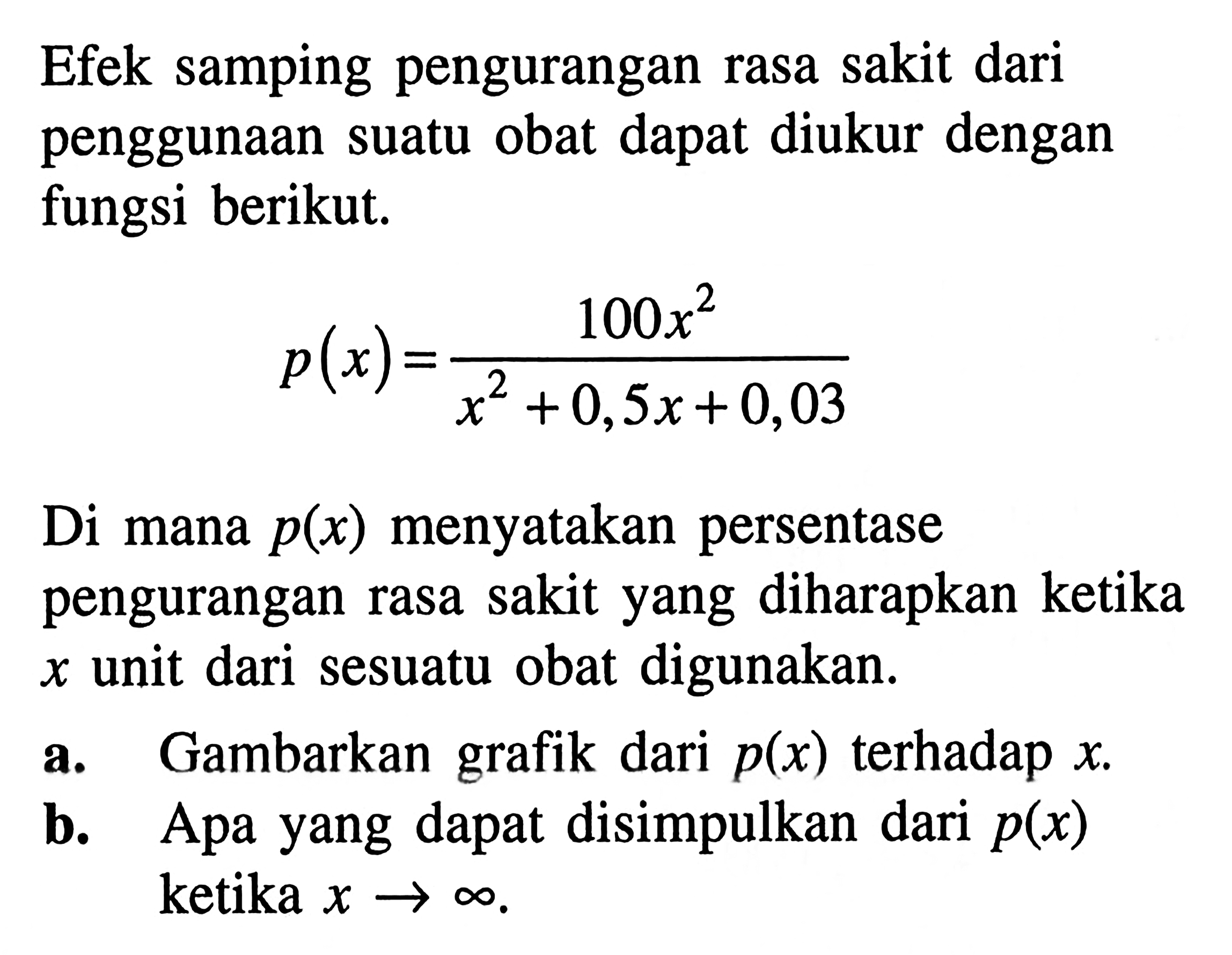 Efek samping pengurangan rasa sakit dari penggunaan suatu obat dapat diukur dengan fungsi berikut. 
p(x) = 100x^2/(x^2 + 0,5x + 0,03) 
Di mana p(x) menyatakan persentase pengurangan rasa sakit yang diharapkan ketika x unit dari sesuatu obat digunakan. 
a. Gambarkan grafik dari p(x) terhadap x. 
b. Apa yang dapat disimpulkan dari p(x) ketika x mendekati tak hingga.