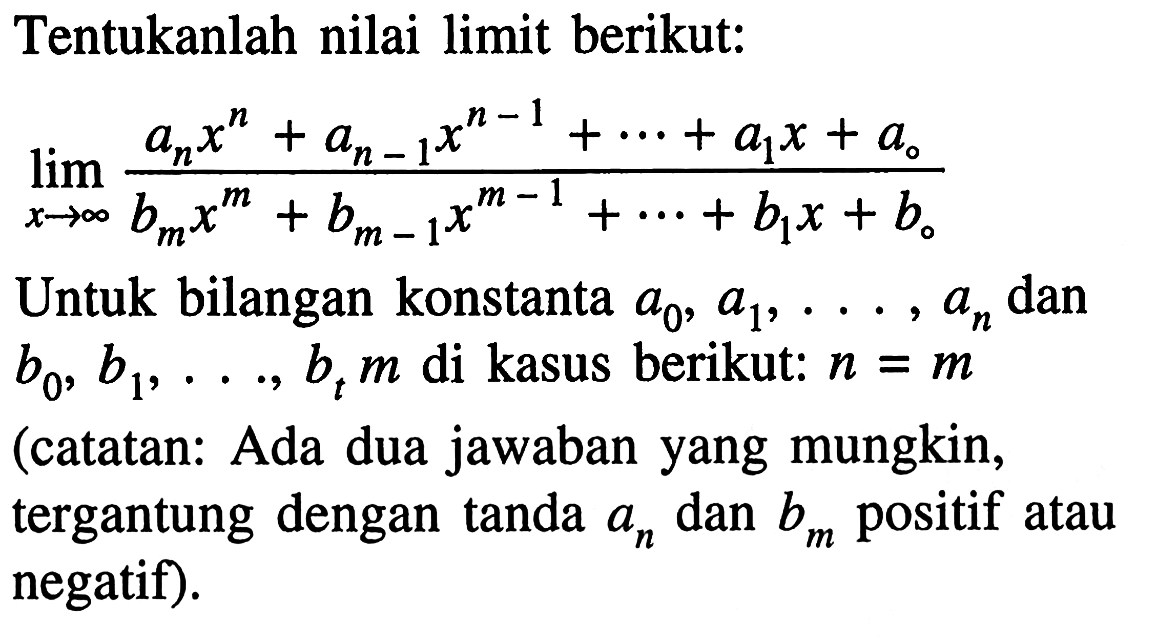 Tentukanlah nilai limit berikut: limit x->tak hingga (an x^n+an-1 x^n-1+...+a1 x+a0)/(bm x^m+bm-1 x^m-1+...+b1 x+b0) Untuk bilangan konstanta a0, a1, ..., an dan b0, b1, ..., bt m di kasus berikut: n=m (catatan: Ada dua jawaban yang mungkin, tergantung dengan tanda an dan bm positif atau negatif). 