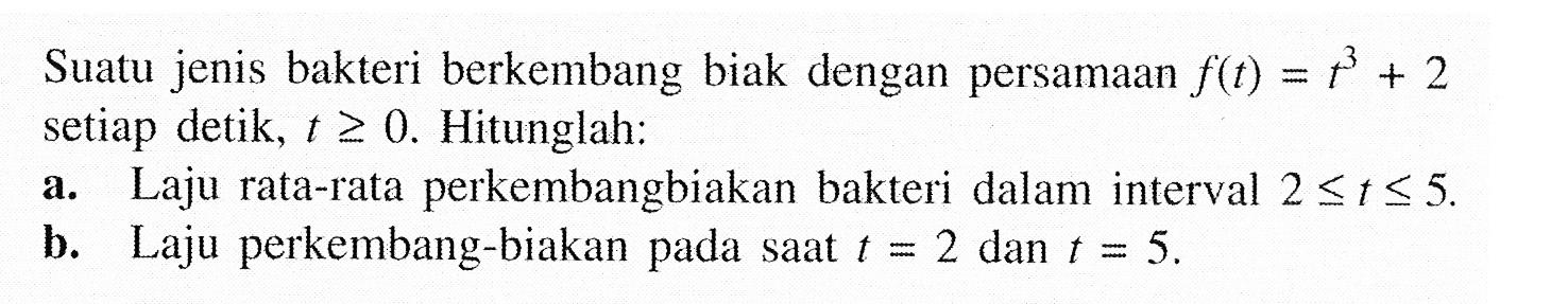 Suatu jenis bakteri berkembang biak dengan persamaan f(t)=(t^3)+2 setiap detik, t>=0. Hitunglah: a. Laju rata-rata perkembangbiakan bakteri dalam interval 2<=t<=5. b. Laju perkembang-biakan pada saat t=2 dan t=5. 