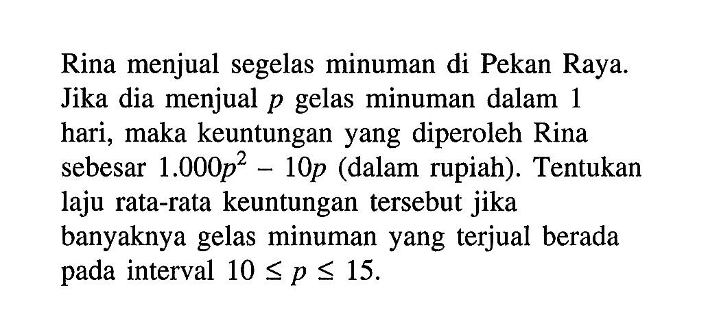 Rina menjual segelas minuman di Pekan Raya. Jika dia menjual p gelas minuman dalam 1 hari, maka keuntungan yang diperoleh Rina sebesar  1.000p^2 - 10 p (dalam rupiah). Tentukan laju rata-rata keuntungan tersebut jika banyaknya gelas minuman yang terjual berada pada interval  10 <= p <= 15.