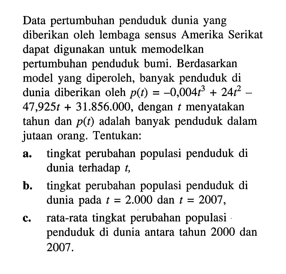 Data pertumbuhan penduduk dunia yang diberikan oleh lembaga sensus Amerika Serikat dapat digunakan untuk memodelkan pertumbuhan penduduk bumi. Berdasarkan model yang diperoleh, banyak penduduk di dunia diberikan oleh  p(t) = -0,004t^3 + 24t^2 - 47,925t + 31.856 .000 , dengan  t  menyatakan tahun dan  p(t)  adalah banyak penduduk dalam jutaan orang. Tentukan:
a. tingkat perubahan populasi penduduk di dunia terhadap  t ,
b. tingkat perubahan populasi penduduk di dunia pada  t=2.000  dan  t=2007 ,
c. rata-rata tingkat perubahan populasi penduduk di dunia antara tahun 2000 dan  2007 . 