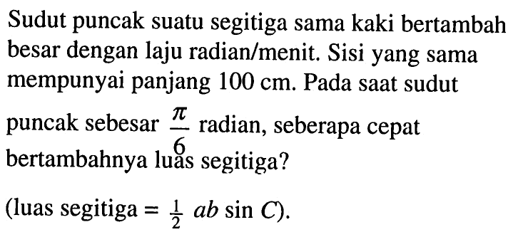 Sudut puncak suatu segitiga sama kaki bertambah besar dengan laju radian/menit. Sisi yang sama mempunyai panjang 100 cm. Pada saat sudut puncak sebesar pi/6 radian, seberapa cepat bertambahnya luas segitiga? (luas segitiga = 1/2 ab sin C).