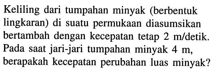 Keliling dari tumpahan minyak (berbentuk lingkaran) di suatu permukaan diasumsikan bertambah dengan kecepatan tetap 2 m/detik. Pada saat jari-jari tumpahan minyak 4 m, berapakah kecepatan perubahan luas minyak?