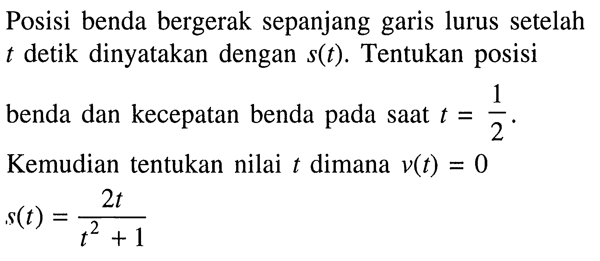 Posisi benda bergerak sepanjang garis lurus setelah  t  detik dinyatakan dengan s(t).  entukan posisi benda dan kecepatan benda pada saat  t=1/2 . Kemudian tentukan nilai  t  dimana v(t)=0 
 s(t)=2t/(t^2+1) 