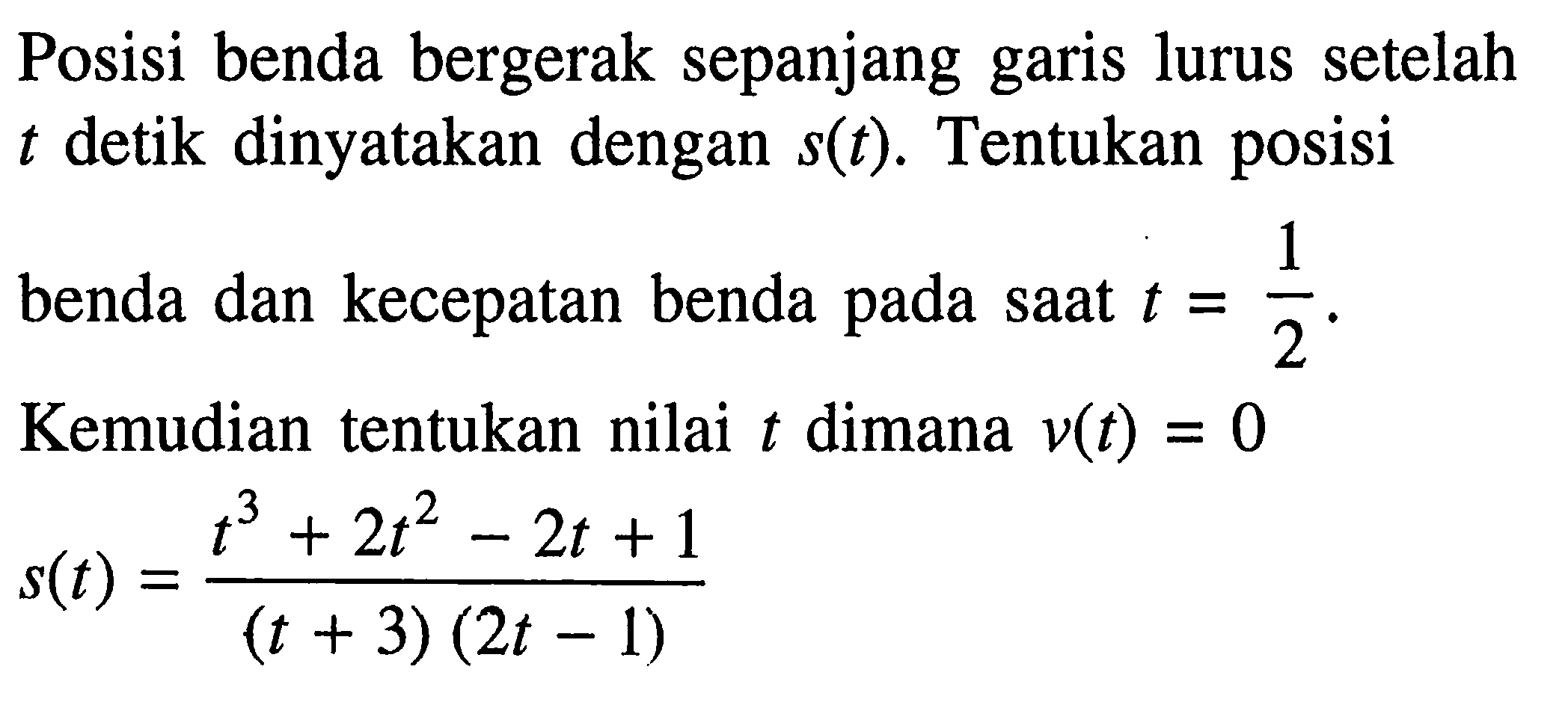 Posisi benda bergerak sepanjang garis lurus setelah t detik dinyatakan dengan s(t). Tentukan posisi benda dan kecepatan benda pada saat t=1/2. Kemudian tentukan nilai t dimana v(t)=0 s(t)=(t^3+2t^2-2t+1)/((t+3)(2t-1)) 