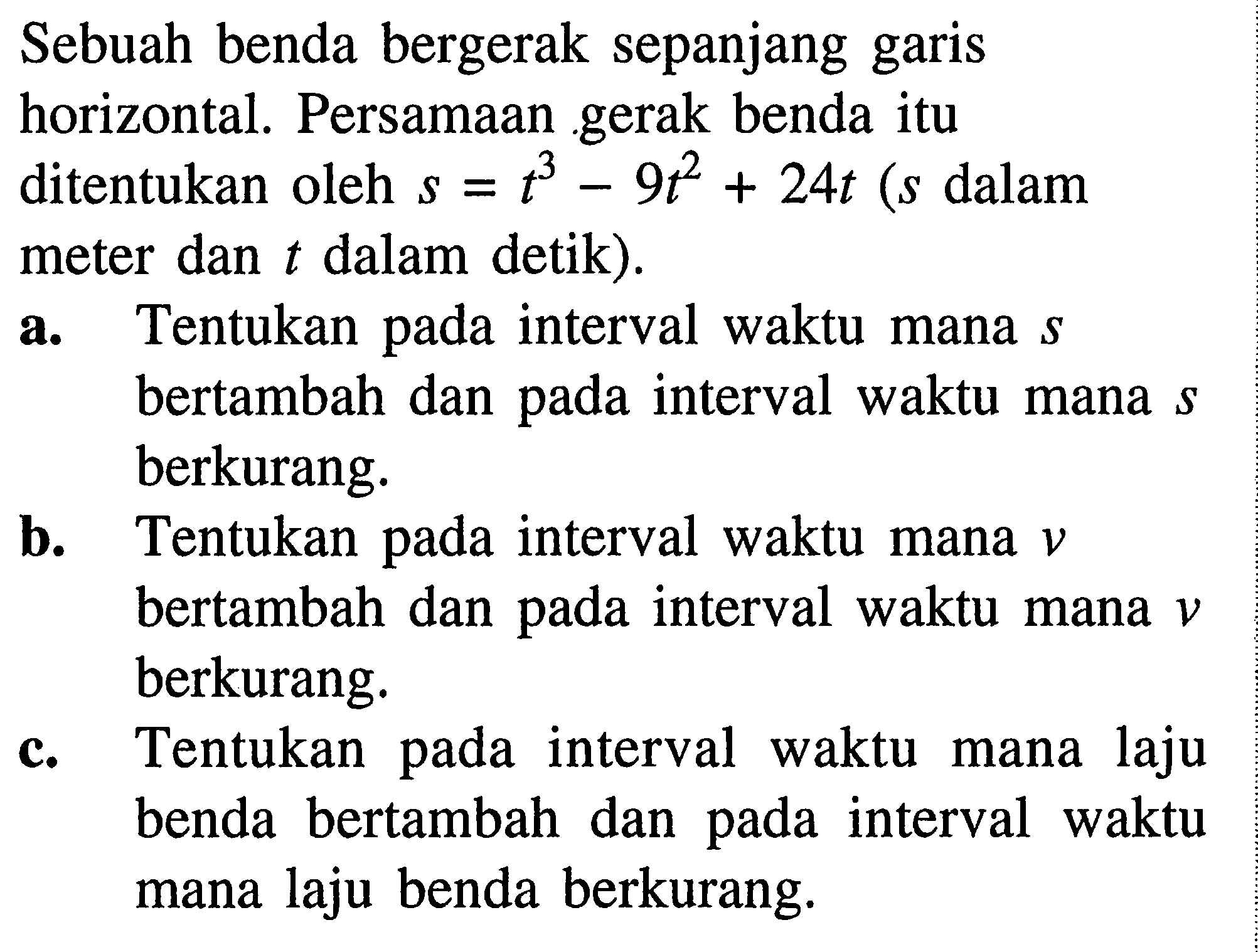 Sebuah benda bergerak sepanjang garis horizontal. Persamaan gerak benda itu ditentukan oleh s=t^3-9t^2+24t(s dalam meter dan t dalam detik).a. Tentukan pada interval waktu mana s bertambah dan pada interval waktu mana s berkurang.b. Tentukan pada interval waktu mana v bertambah dan pada interval waktu mana v berkurang.c. Tentukan pada interval waktu mana laju benda bertambah dan pada interval waktu mana laju benda berkurang.